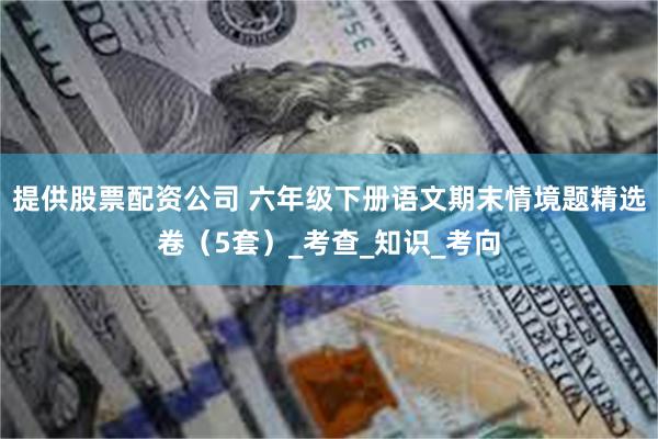 提供股票配资公司 六年级下册语文期末情境题精选卷（5套）_考查_知识_考向