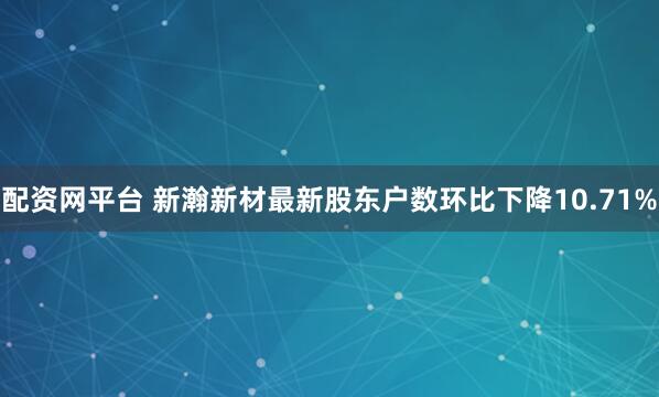 配资网平台 新瀚新材最新股东户数环比下降10.71%