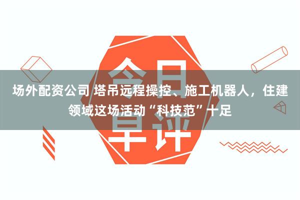 场外配资公司 塔吊远程操控、施工机器人，住建领域这场活动“科技范”十足