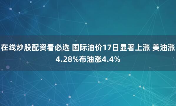 在线炒股配资看必选 国际油价17日显著上涨 美油涨4.28%布油涨4.4%