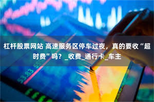 杠杆股票网站 高速服务区停车过夜，真的要收“超时费”吗？_收费_通行卡_车主