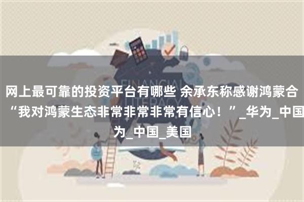 网上最可靠的投资平台有哪些 余承东称感谢鸿蒙合伙人：“我对鸿蒙生态非常非常非常有信心！”_华为_中国_美国