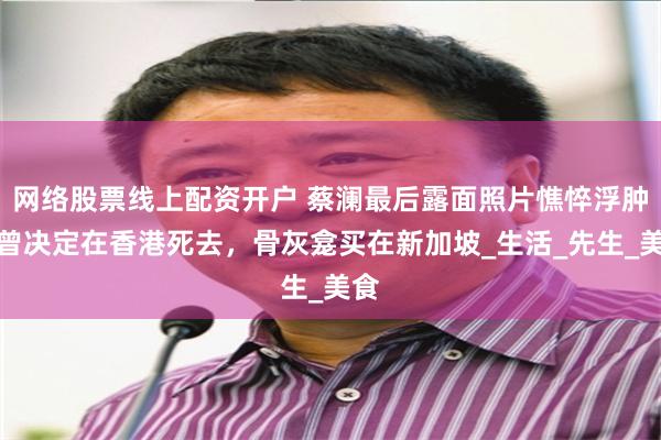 网络股票线上配资开户 蔡澜最后露面照片憔悴浮肿，曾决定在香港死去，骨灰龛买在新加坡_生活_先生_美食