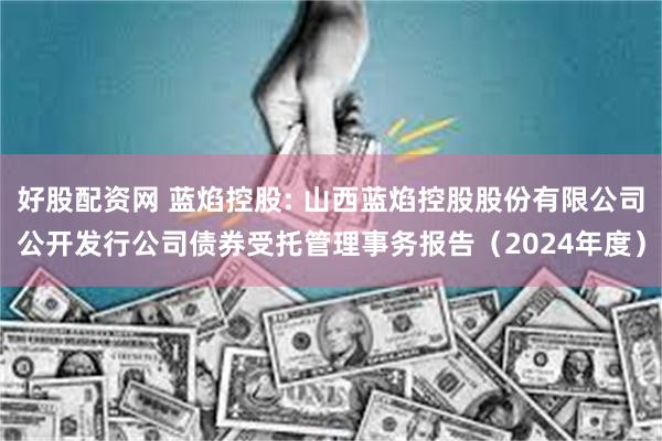 好股配资网 蓝焰控股: 山西蓝焰控股股份有限公司公开发行公司债券受托管理事务报告(2024年度)